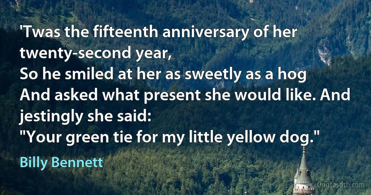 'Twas the fifteenth anniversary of her twenty-second year,
So he smiled at her as sweetly as a hog
And asked what present she would like. And jestingly she said:
"Your green tie for my little yellow dog." (Billy Bennett)