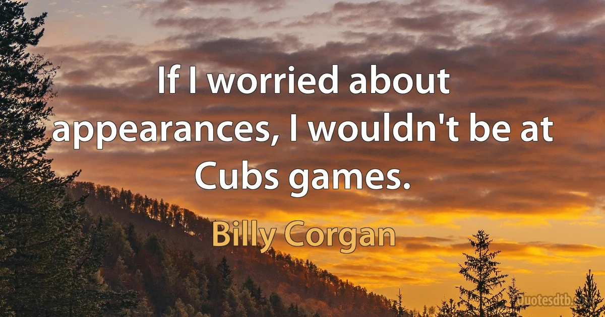 If I worried about appearances, I wouldn't be at Cubs games. (Billy Corgan)