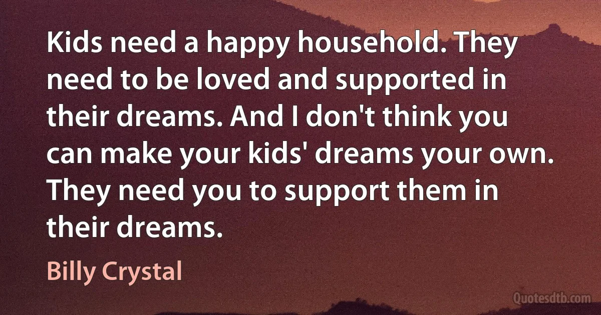 Kids need a happy household. They need to be loved and supported in their dreams. And I don't think you can make your kids' dreams your own. They need you to support them in their dreams. (Billy Crystal)