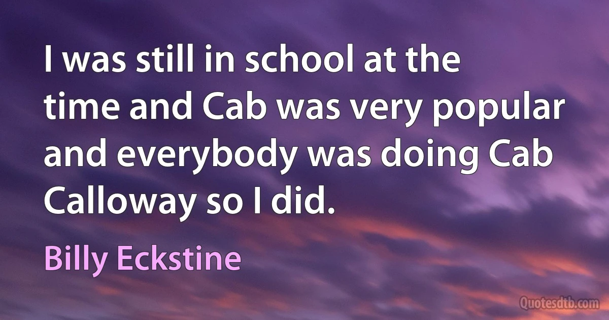 I was still in school at the time and Cab was very popular and everybody was doing Cab Calloway so I did. (Billy Eckstine)