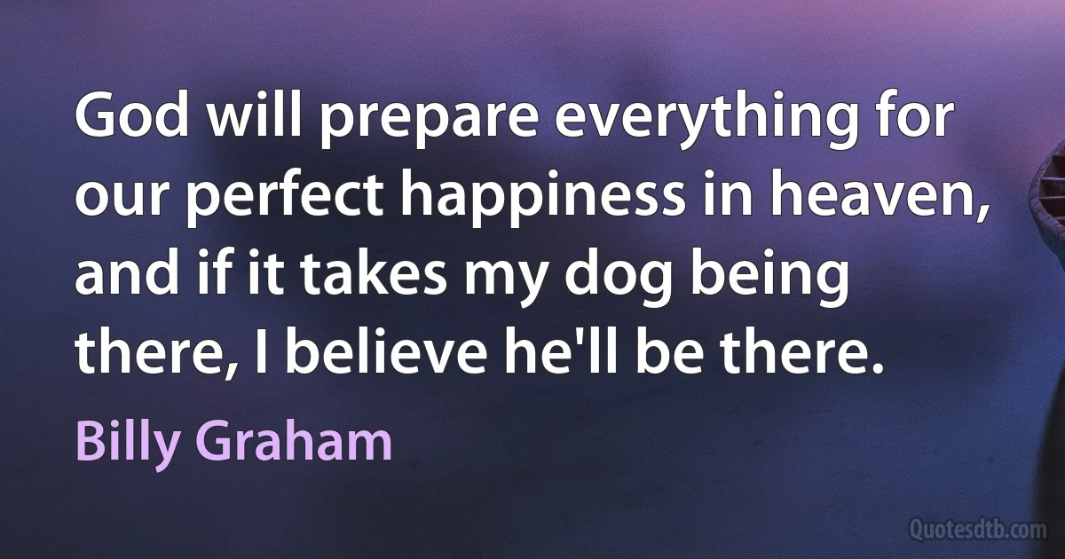 God will prepare everything for our perfect happiness in heaven, and if it takes my dog being there, I believe he'll be there. (Billy Graham)