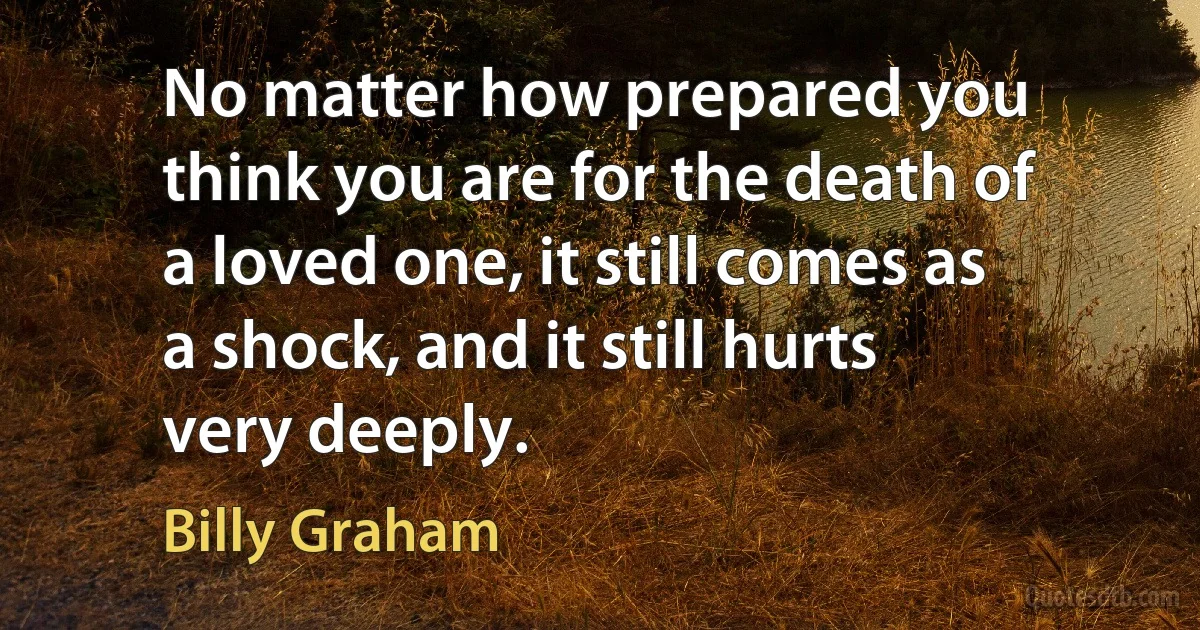 No matter how prepared you think you are for the death of a loved one, it still comes as a shock, and it still hurts very deeply. (Billy Graham)