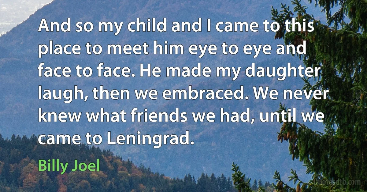 And so my child and I came to this place to meet him eye to eye and face to face. He made my daughter laugh, then we embraced. We never knew what friends we had, until we came to Leningrad. (Billy Joel)