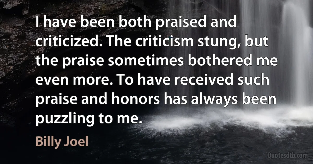 I have been both praised and criticized. The criticism stung, but the praise sometimes bothered me even more. To have received such praise and honors has always been puzzling to me. (Billy Joel)