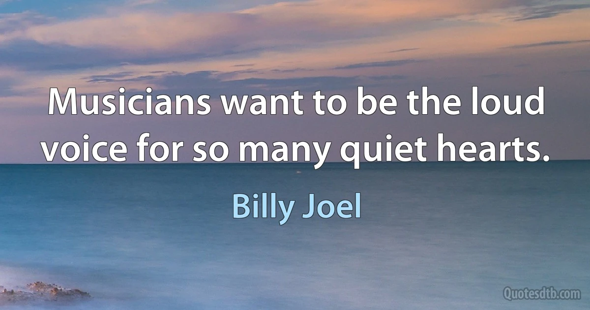 Musicians want to be the loud voice for so many quiet hearts. (Billy Joel)