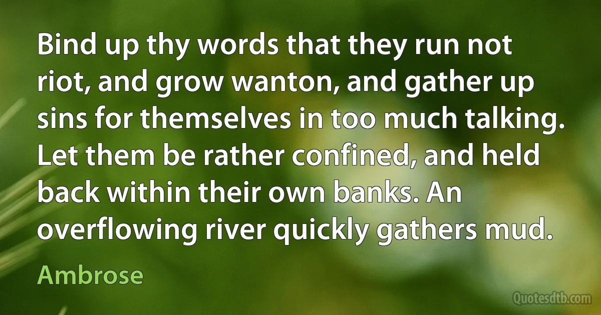 Bind up thy words that they run not riot, and grow wanton, and gather up sins for themselves in too much talking. Let them be rather confined, and held back within their own banks. An overflowing river quickly gathers mud. (Ambrose)