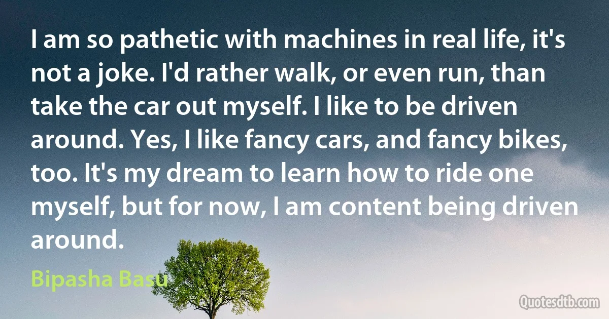 I am so pathetic with machines in real life, it's not a joke. I'd rather walk, or even run, than take the car out myself. I like to be driven around. Yes, I like fancy cars, and fancy bikes, too. It's my dream to learn how to ride one myself, but for now, I am content being driven around. (Bipasha Basu)