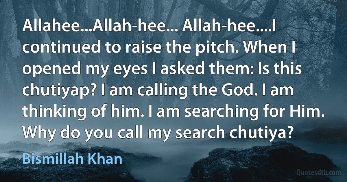 Allahee...Allah-hee... Allah-hee....I continued to raise the pitch. When I opened my eyes I asked them: Is this chutiyap? I am calling the God. I am thinking of him. I am searching for Him. Why do you call my search chutiya? (Bismillah Khan)