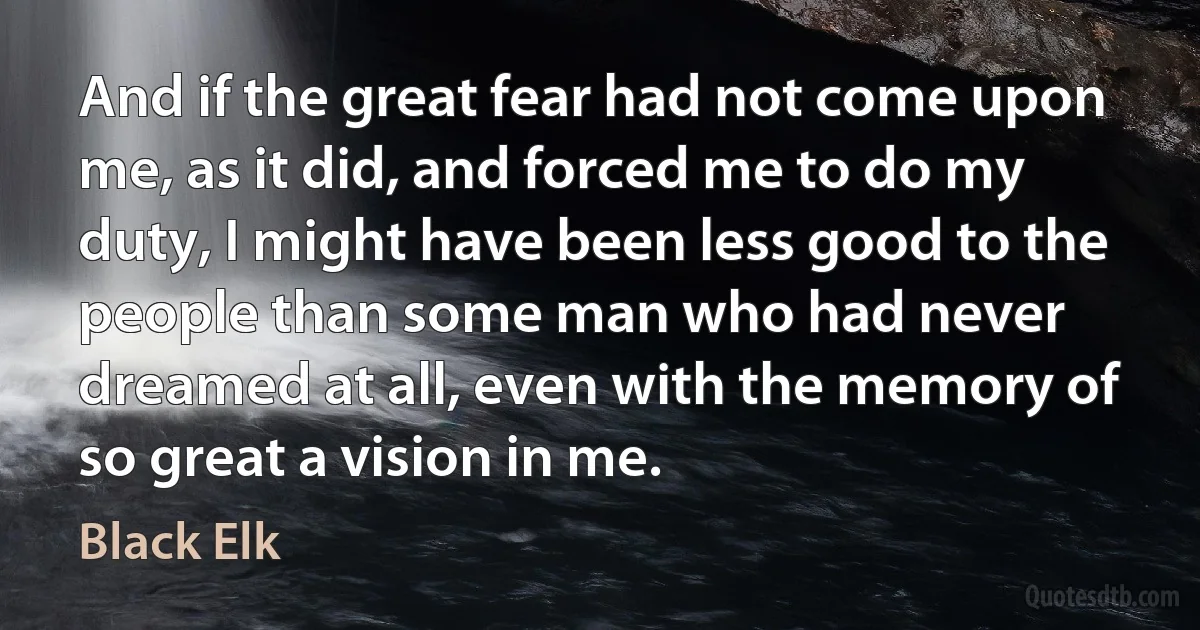 And if the great fear had not come upon me, as it did, and forced me to do my duty, I might have been less good to the people than some man who had never dreamed at all, even with the memory of so great a vision in me. (Black Elk)