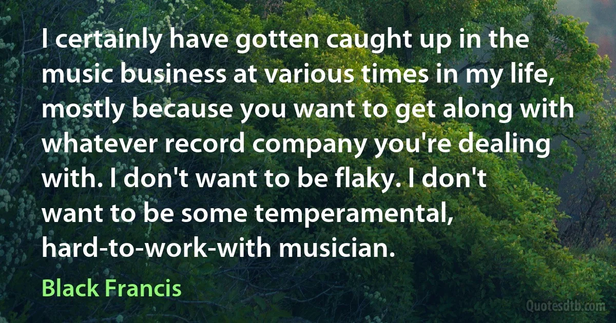 I certainly have gotten caught up in the music business at various times in my life, mostly because you want to get along with whatever record company you're dealing with. I don't want to be flaky. I don't want to be some temperamental, hard-to-work-with musician. (Black Francis)