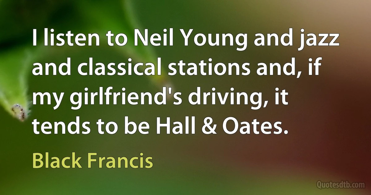 I listen to Neil Young and jazz and classical stations and, if my girlfriend's driving, it tends to be Hall & Oates. (Black Francis)