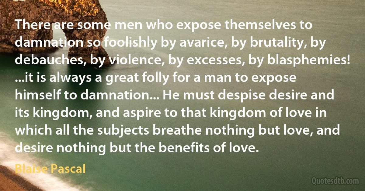 There are some men who expose themselves to damnation so foolishly by avarice, by brutality, by debauches, by violence, by excesses, by blasphemies! ...it is always a great folly for a man to expose himself to damnation... He must despise desire and its kingdom, and aspire to that kingdom of love in which all the subjects breathe nothing but love, and desire nothing but the benefits of love. (Blaise Pascal)