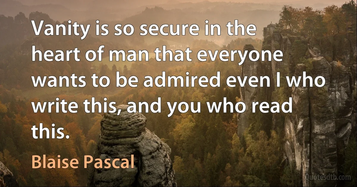 Vanity is so secure in the heart of man that everyone wants to be admired even I who write this, and you who read this. (Blaise Pascal)