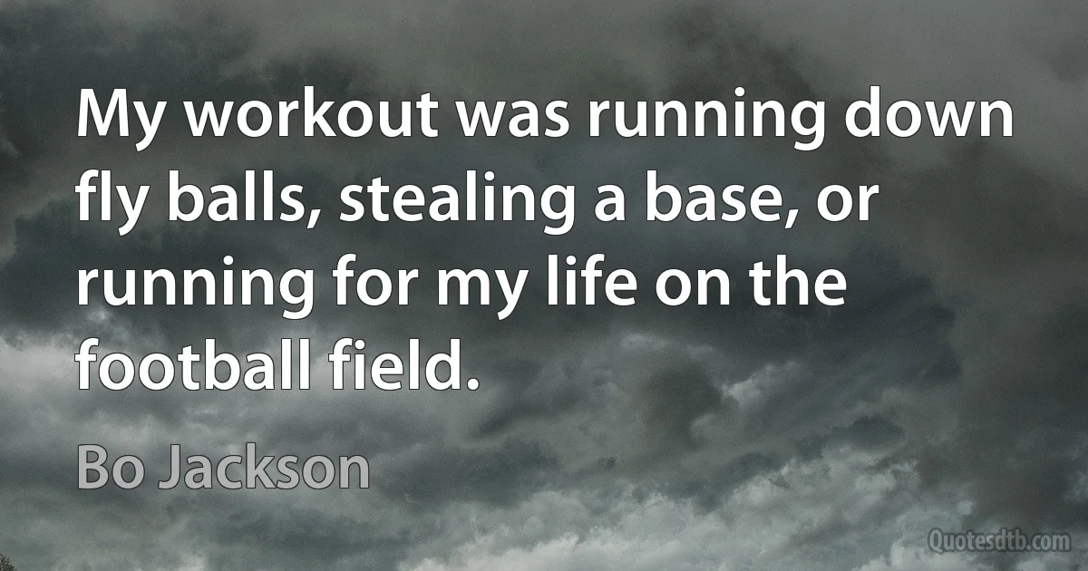 My workout was running down fly balls, stealing a base, or running for my life on the football field. (Bo Jackson)