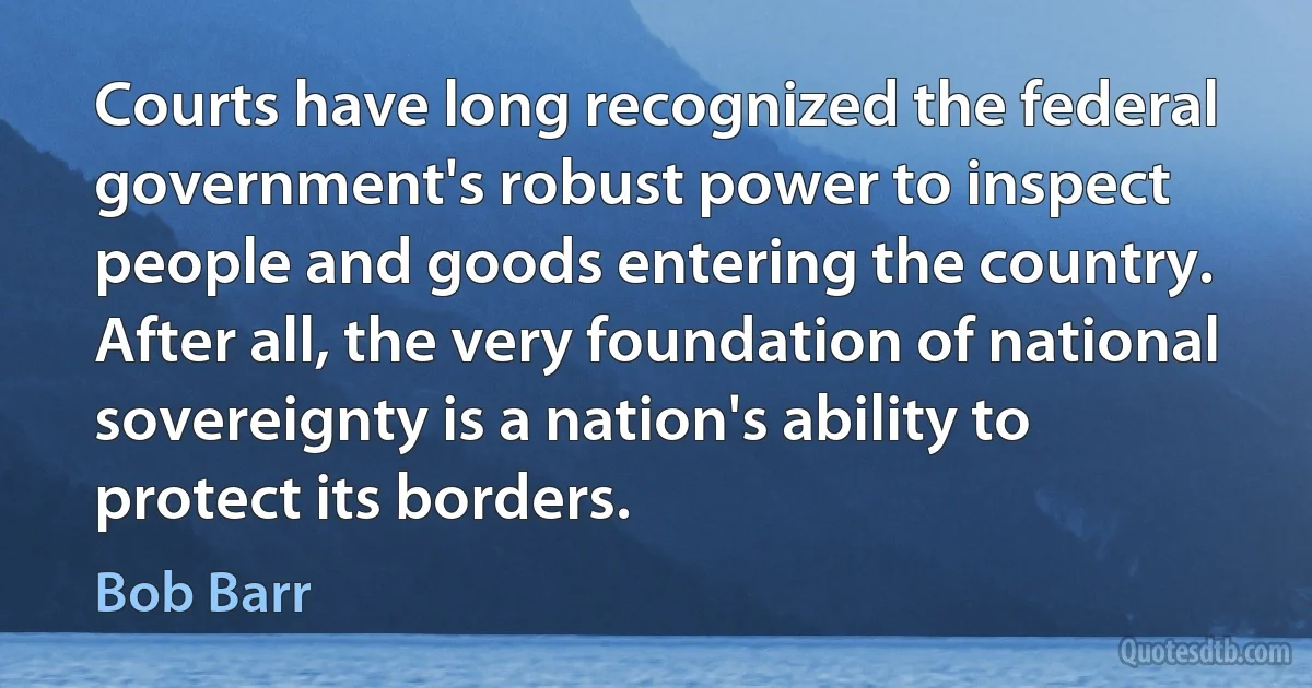 Courts have long recognized the federal government's robust power to inspect people and goods entering the country. After all, the very foundation of national sovereignty is a nation's ability to protect its borders. (Bob Barr)