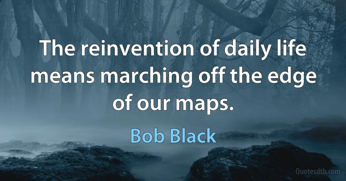 The reinvention of daily life means marching off the edge of our maps. (Bob Black)