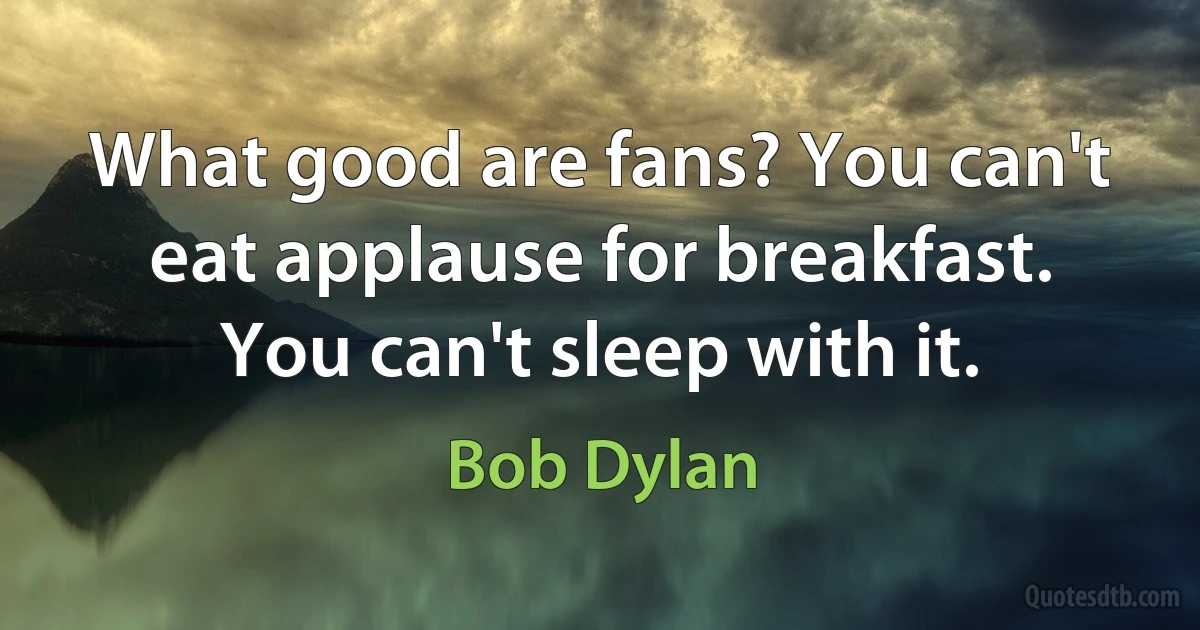 What good are fans? You can't eat applause for breakfast. You can't sleep with it. (Bob Dylan)