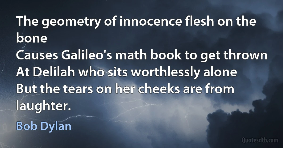 The geometry of innocence flesh on the bone
Causes Galileo's math book to get thrown
At Delilah who sits worthlessly alone
But the tears on her cheeks are from laughter. (Bob Dylan)