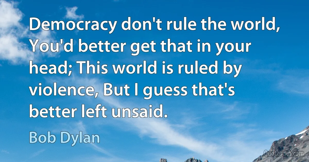 Democracy don't rule the world, You'd better get that in your head; This world is ruled by violence, But I guess that's better left unsaid. (Bob Dylan)