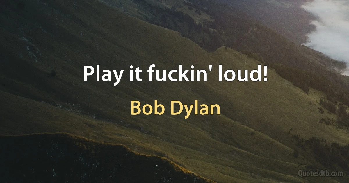 Play it fuckin' loud! (Bob Dylan)