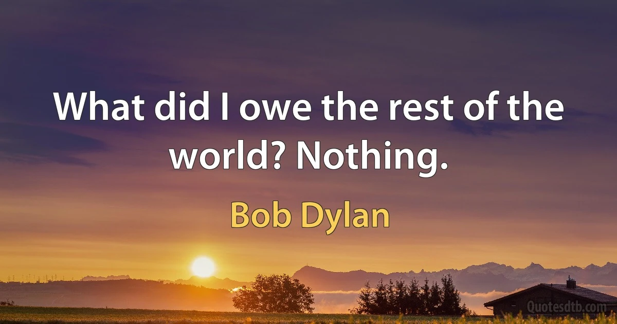 What did I owe the rest of the world? Nothing. (Bob Dylan)