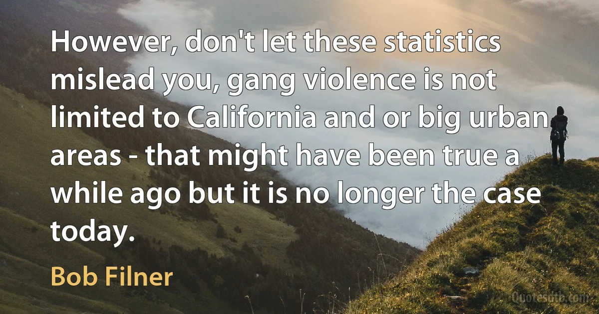 However, don't let these statistics mislead you, gang violence is not limited to California and or big urban areas - that might have been true a while ago but it is no longer the case today. (Bob Filner)