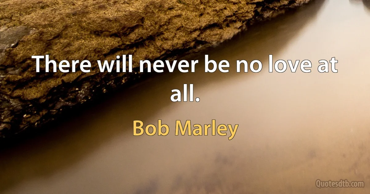 There will never be no love at all. (Bob Marley)