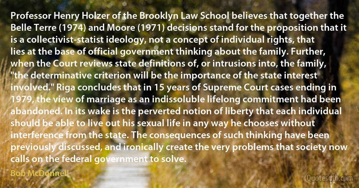 Professor Henry Holzer of the Brooklyn Law School believes that together the Belle Terre (1974) and Moore (1971) decisions stand for the proposition that it is a collectivist-statist ideology, not a concept of individual rights, that lies at the base of official government thinking about the family. Further, when the Court reviews state definitions of, or intrusions into, the family, "the determinative criterion will be the importance of the state interest involved." Riga concludes that in 15 years of Supreme Court cases ending in 1979, the view of marriage as an indissoluble lifelong commitment had been abandoned. In its wake is the perverted notion of liberty that each individual should be able to live out his sexual life in any way he chooses without interference from the state. The consequences of such thinking have been previously discussed, and ironically create the very problems that society now calls on the federal government to solve. (Bob McDonnell)