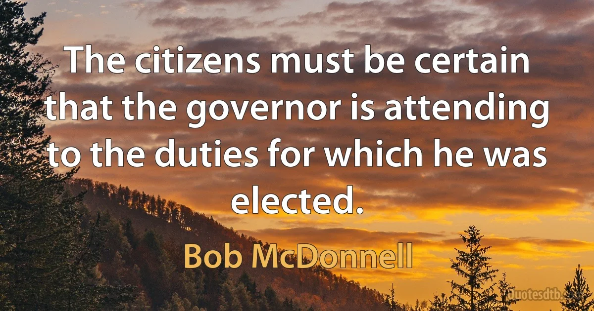 The citizens must be certain that the governor is attending to the duties for which he was elected. (Bob McDonnell)