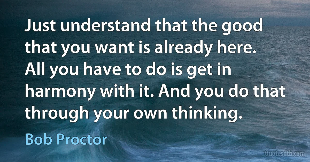 Just understand that the good that you want is already here. All you have to do is get in harmony with it. And you do that through your own thinking. (Bob Proctor)