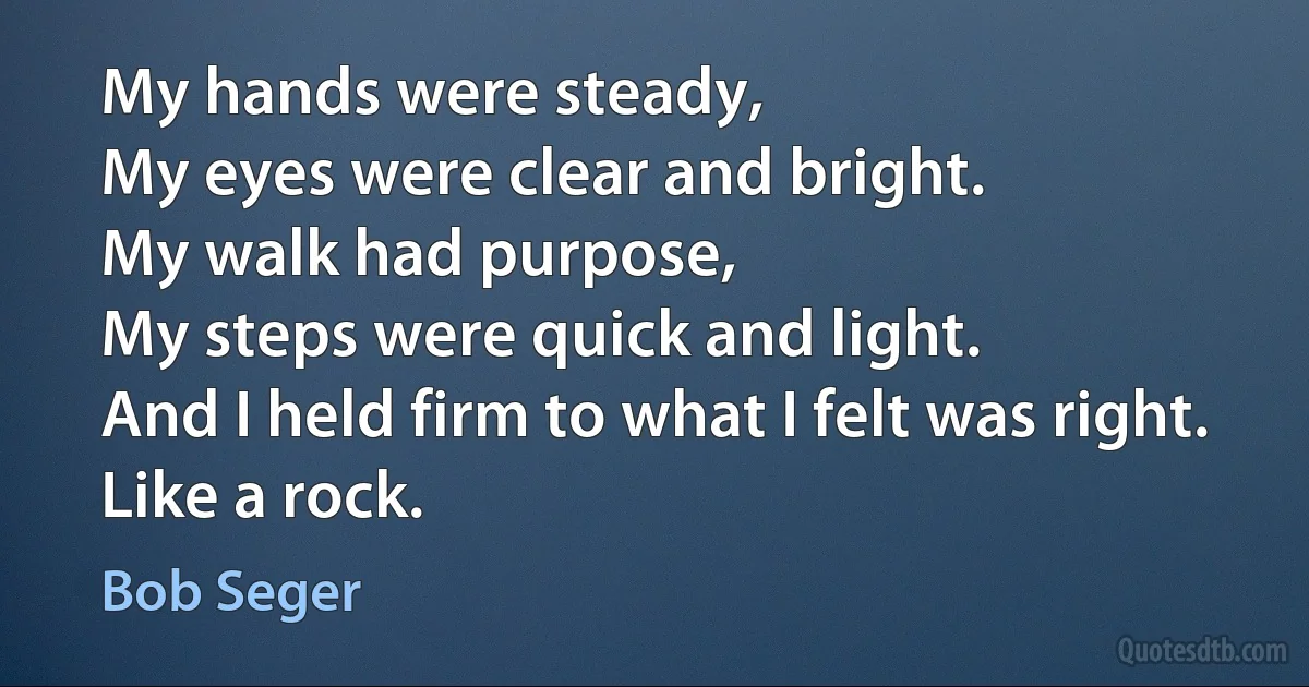 My hands were steady,
My eyes were clear and bright.
My walk had purpose,
My steps were quick and light.
And I held firm to what I felt was right.
Like a rock. (Bob Seger)