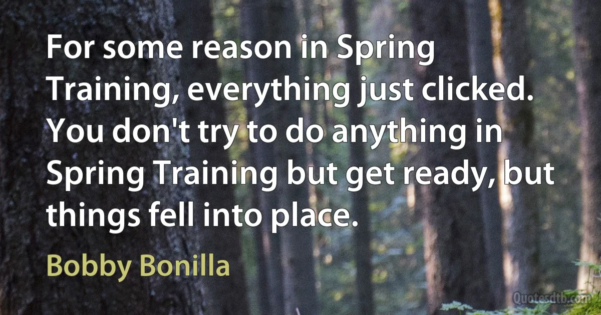 For some reason in Spring Training, everything just clicked. You don't try to do anything in Spring Training but get ready, but things fell into place. (Bobby Bonilla)