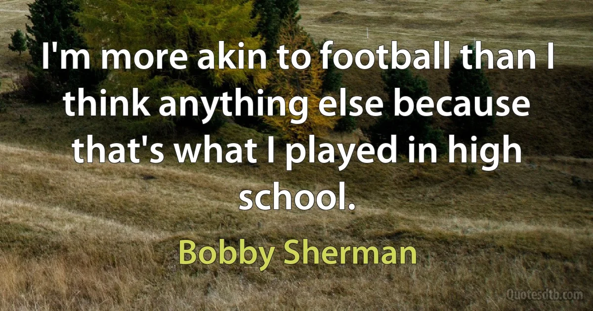 I'm more akin to football than I think anything else because that's what I played in high school. (Bobby Sherman)