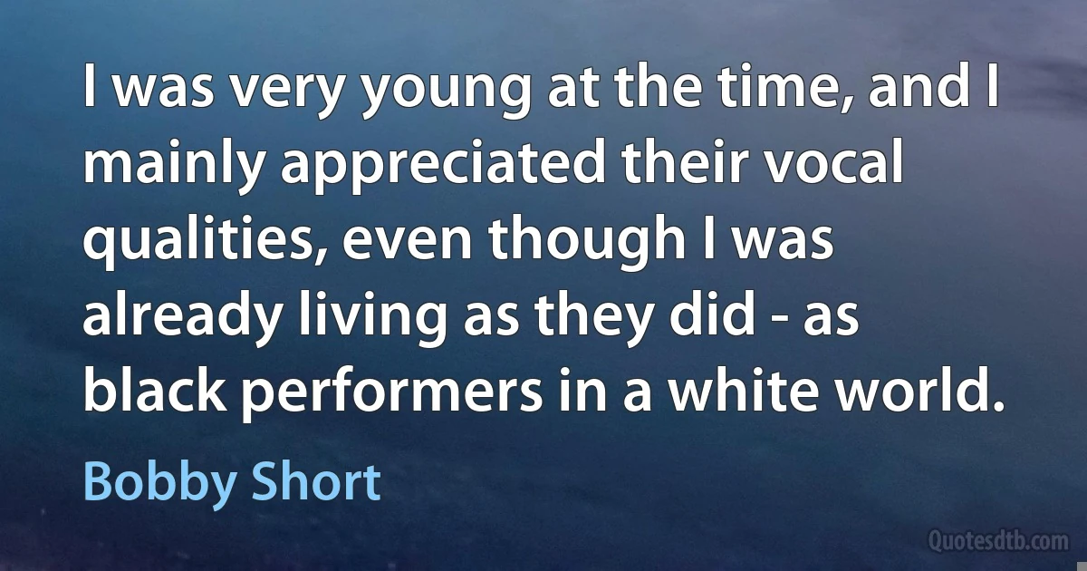 I was very young at the time, and I mainly appreciated their vocal qualities, even though I was already living as they did - as black performers in a white world. (Bobby Short)