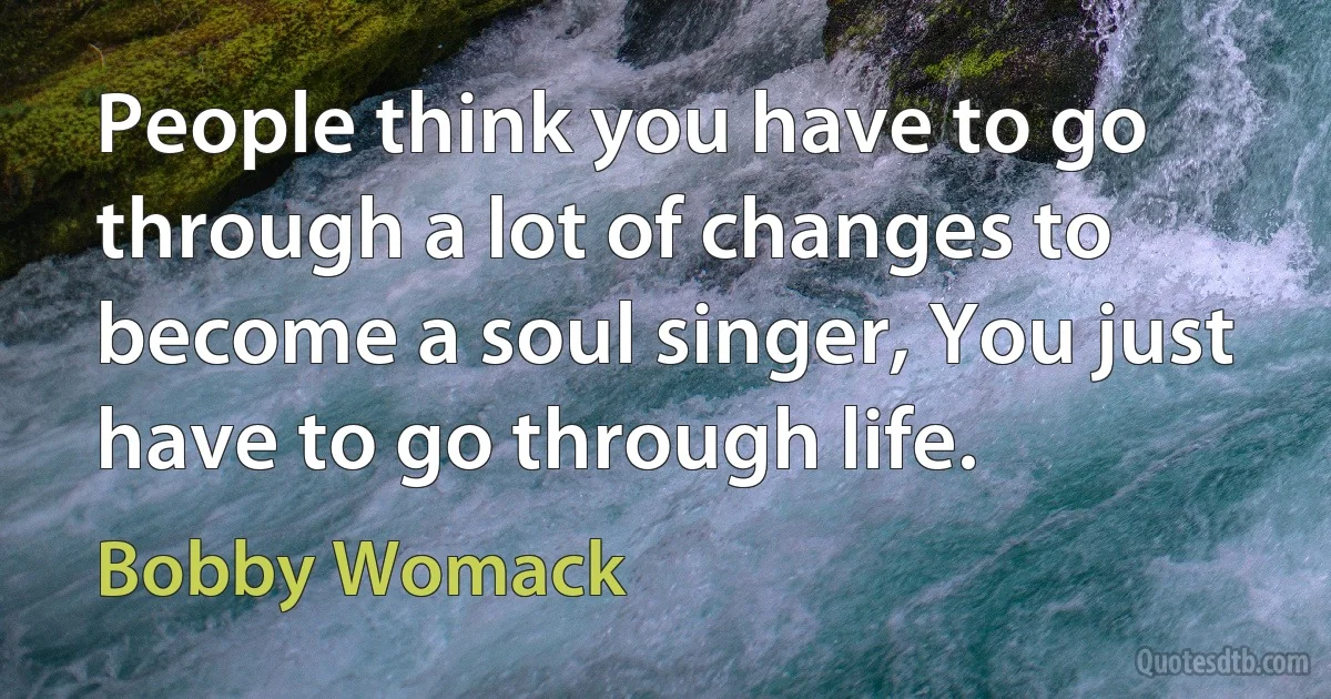 People think you have to go through a lot of changes to become a soul singer, You just have to go through life. (Bobby Womack)