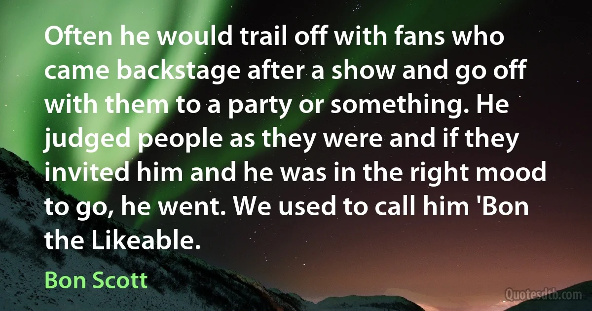 Often he would trail off with fans who came backstage after a show and go off with them to a party or something. He judged people as they were and if they invited him and he was in the right mood to go, he went. We used to call him 'Bon the Likeable. (Bon Scott)