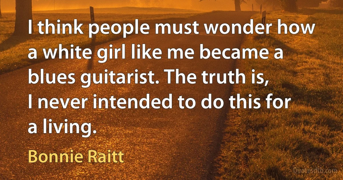 I think people must wonder how a white girl like me became a blues guitarist. The truth is, I never intended to do this for a living. (Bonnie Raitt)