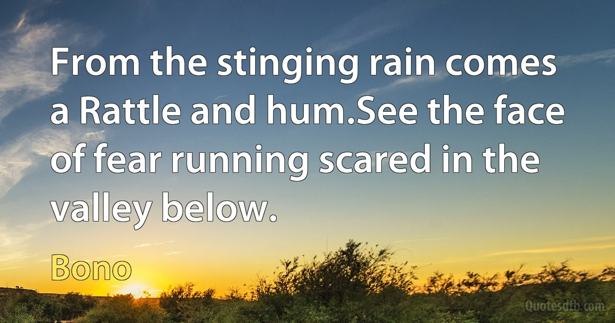 From the stinging rain comes a Rattle and hum.See the face of fear running scared in the valley below. (Bono)