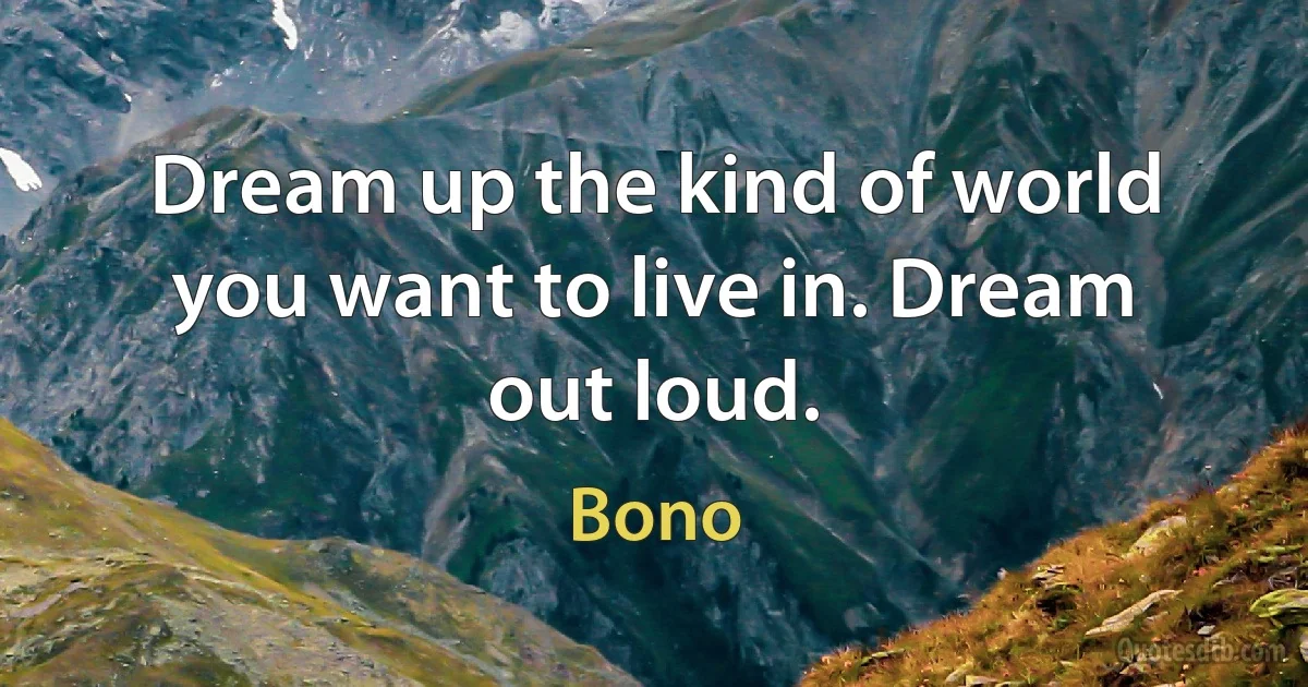 Dream up the kind of world you want to live in. Dream out loud. (Bono)