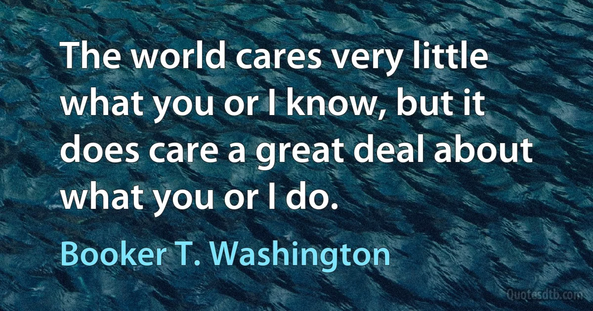 The world cares very little what you or I know, but it does care a great deal about what you or I do. (Booker T. Washington)