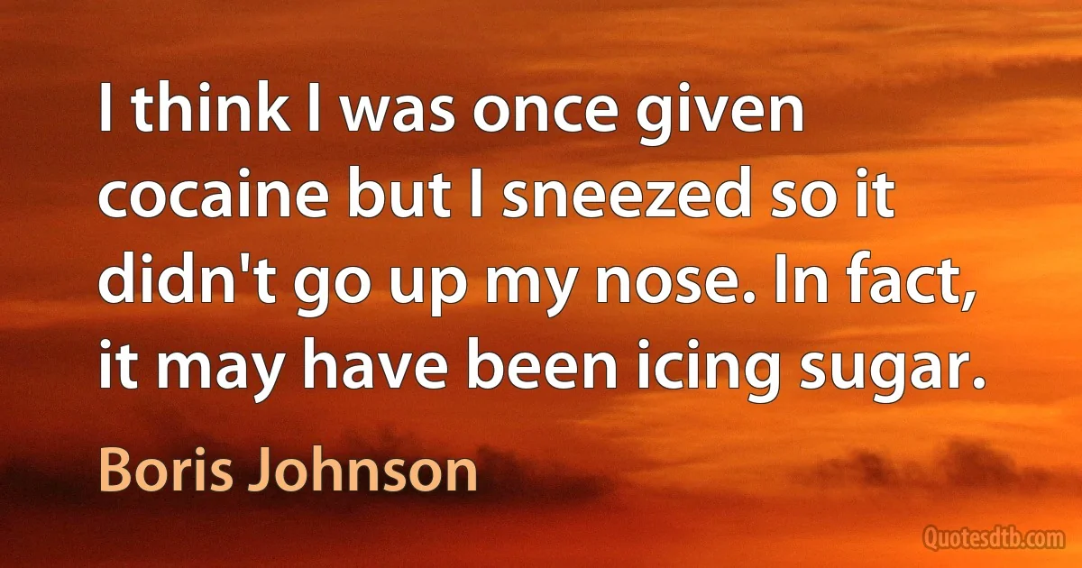 I think I was once given cocaine but I sneezed so it didn't go up my nose. In fact, it may have been icing sugar. (Boris Johnson)