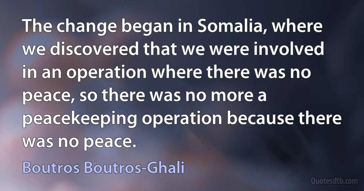 The change began in Somalia, where we discovered that we were involved in an operation where there was no peace, so there was no more a peacekeeping operation because there was no peace. (Boutros Boutros-Ghali)