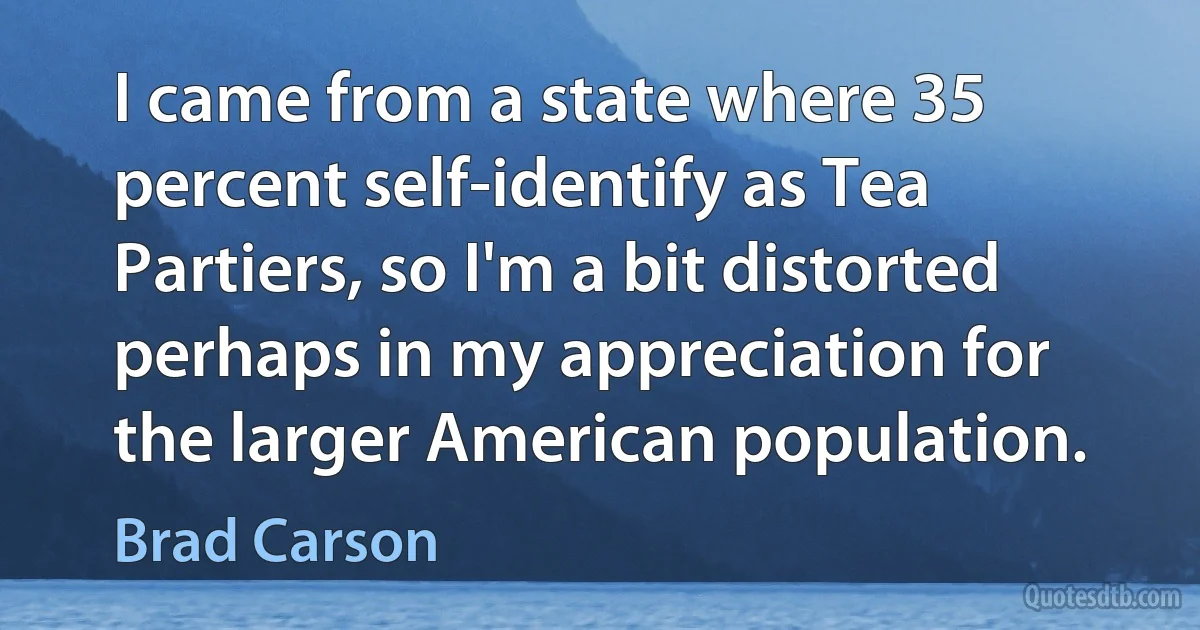 I came from a state where 35 percent self-identify as Tea Partiers, so I'm a bit distorted perhaps in my appreciation for the larger American population. (Brad Carson)