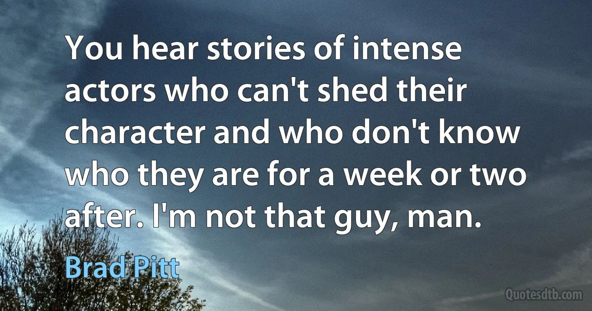 You hear stories of intense actors who can't shed their character and who don't know who they are for a week or two after. I'm not that guy, man. (Brad Pitt)