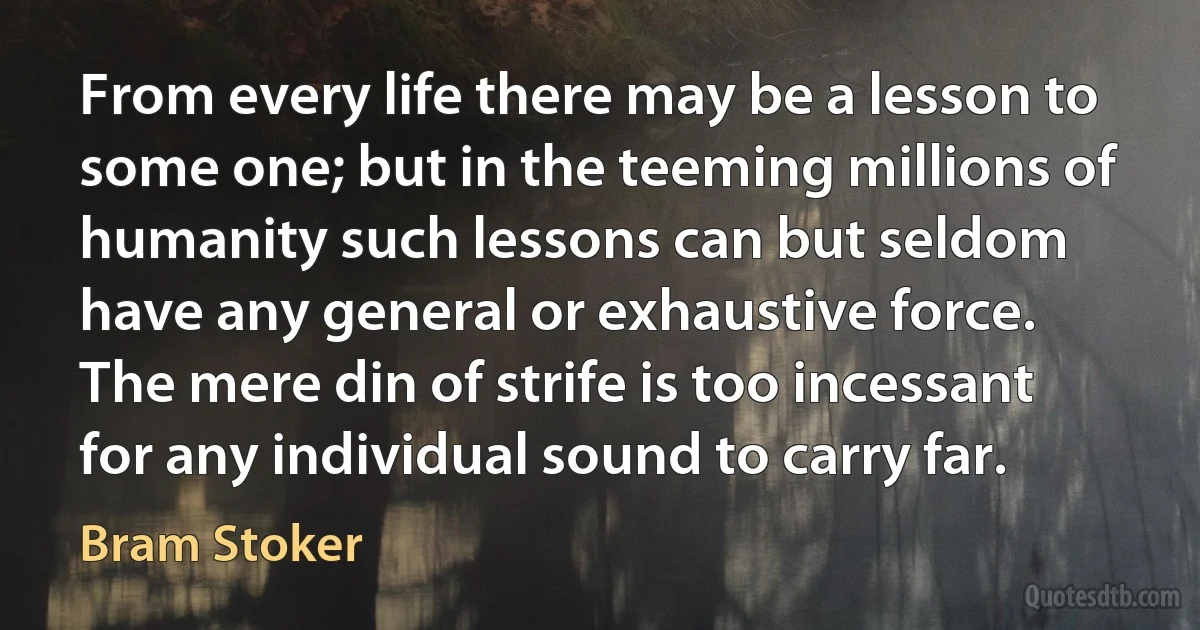 From every life there may be a lesson to some one; but in the teeming millions of humanity such lessons can but seldom have any general or exhaustive force. The mere din of strife is too incessant for any individual sound to carry far. (Bram Stoker)