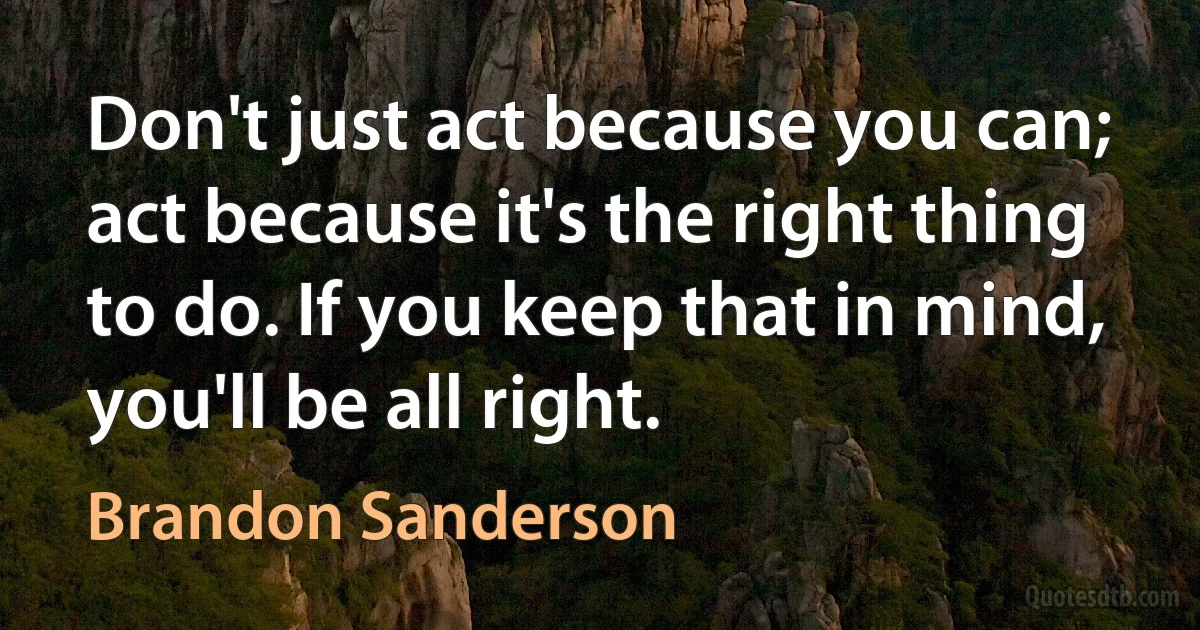 Don't just act because you can; act because it's the right thing to do. If you keep that in mind, you'll be all right. (Brandon Sanderson)