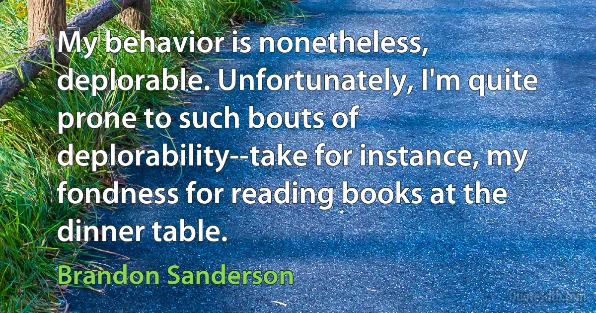 My behavior is nonetheless, deplorable. Unfortunately, I'm quite prone to such bouts of deplorability--take for instance, my fondness for reading books at the dinner table. (Brandon Sanderson)