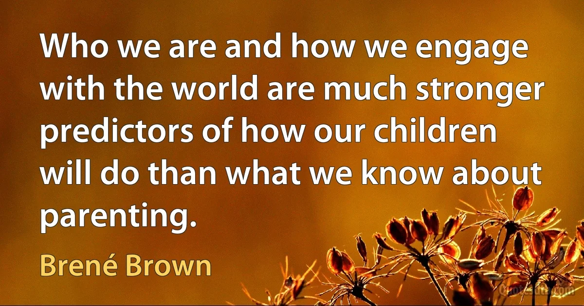 Who we are and how we engage with the world are much stronger predictors of how our children will do than what we know about parenting. (Brené Brown)