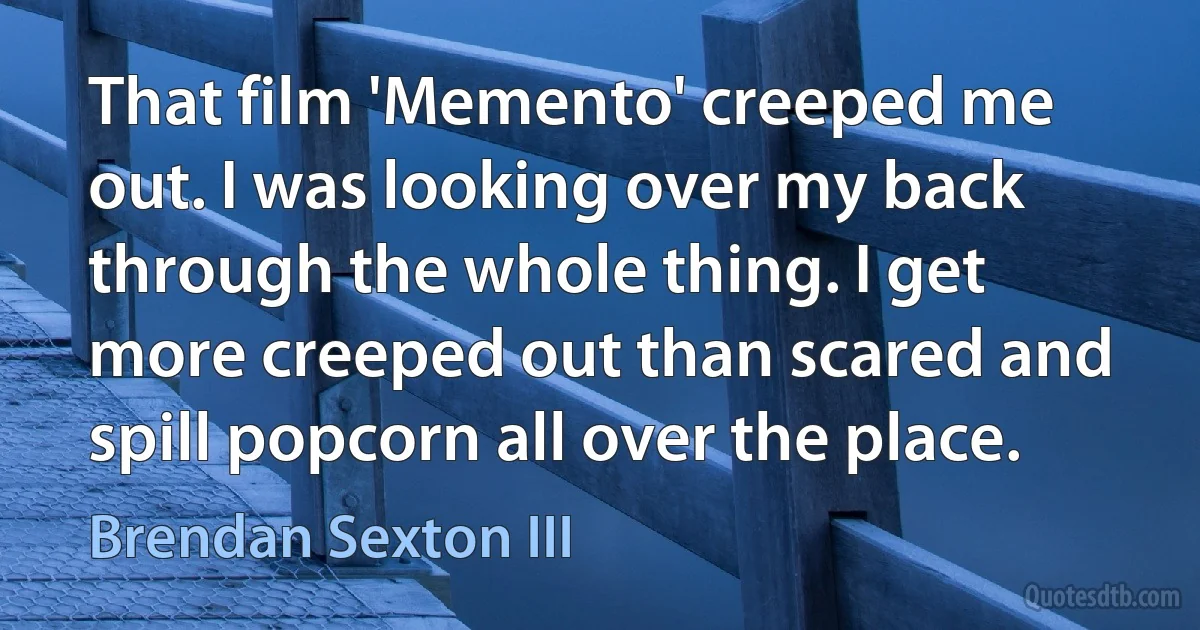 That film 'Memento' creeped me out. I was looking over my back through the whole thing. I get more creeped out than scared and spill popcorn all over the place. (Brendan Sexton III)