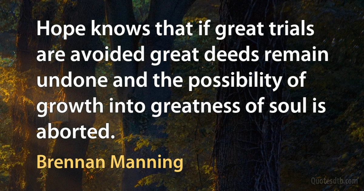 Hope knows that if great trials are avoided great deeds remain undone and the possibility of growth into greatness of soul is aborted. (Brennan Manning)